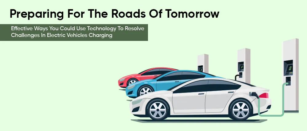 Preparing For The Roads Of Tomorrow Effective Ways You Could Use Technology To Resolve Challenges In Electric Vehicles Charging